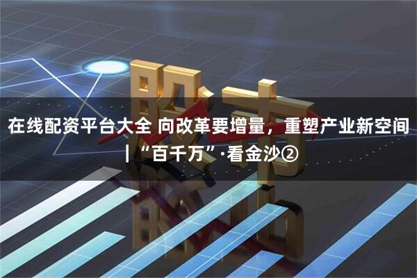 在线配资平台大全 向改革要增量，重塑产业新空间｜“百千万”·看金沙②