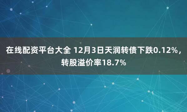 在线配资平台大全 12月3日天润转债下跌0.12%，转股溢价率18.7%