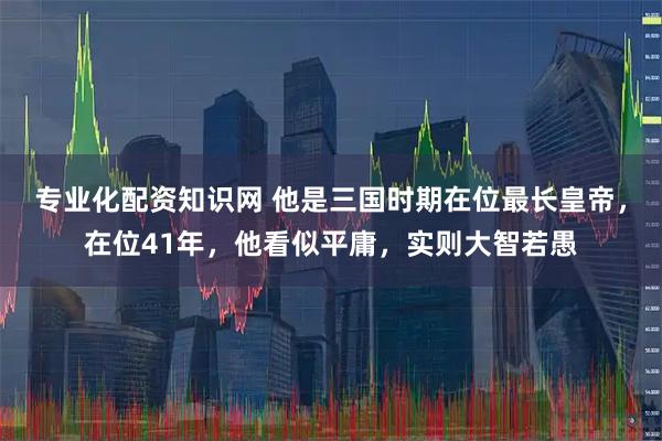 专业化配资知识网 他是三国时期在位最长皇帝，在位41年，他看似平庸，实则大智若愚