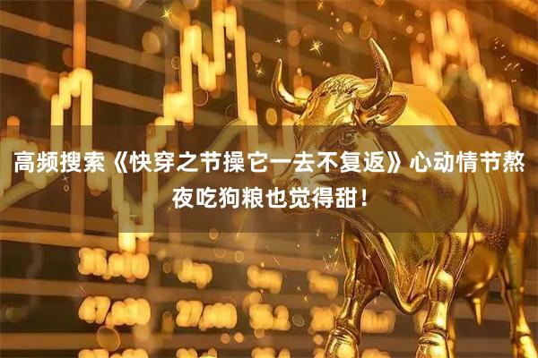 高频搜索《快穿之节操它一去不复返》心动情节熬夜吃狗粮也觉得甜！