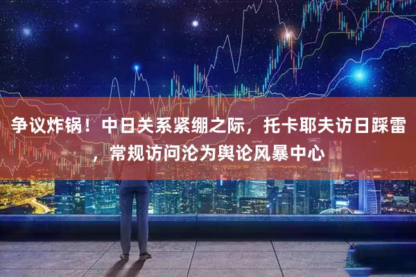 争议炸锅！中日关系紧绷之际，托卡耶夫访日踩雷，常规访问沦为舆论风暴中心