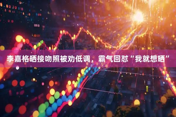 李嘉格晒接吻照被劝低调，霸气回怼“我就想晒”