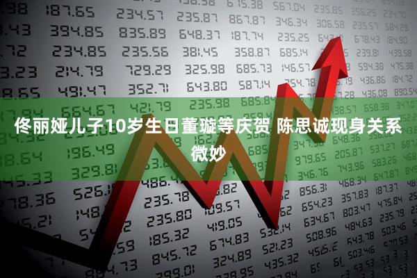 佟丽娅儿子10岁生日董璇等庆贺 陈思诚现身关系微妙