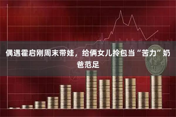 偶遇霍启刚周末带娃，给俩女儿拎包当“苦力”奶爸范足