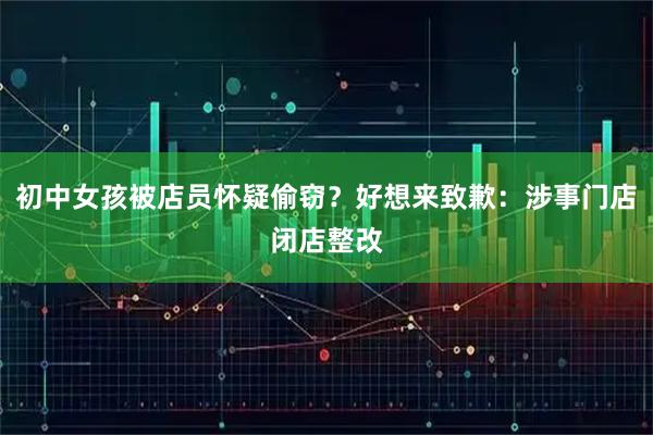 初中女孩被店员怀疑偷窃？好想来致歉：涉事门店闭店整改