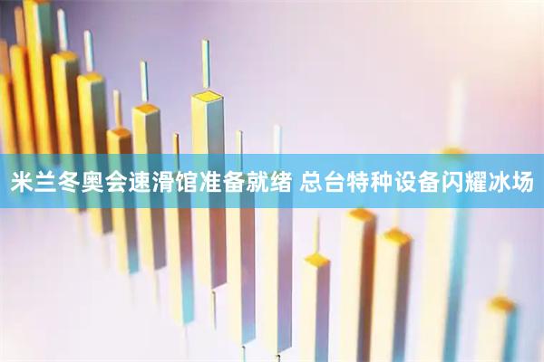 米兰冬奥会速滑馆准备就绪 总台特种设备闪耀冰场