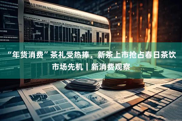 “年货消费”茶礼受热捧，新茶上市抢占春日茶饮市场先机｜新消费观察