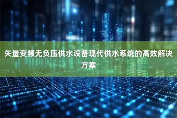 矢量变频无负压供水设备现代供水系统的高效解决方案