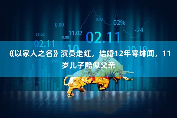 《以家人之名》演员走红，结婚12年零绯闻，11岁儿子酷似父亲