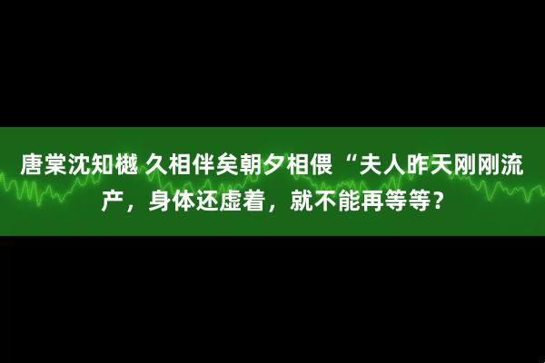 唐棠沈知樾 久相伴矣朝夕相偎 “夫人昨天刚刚流产，身体还虚着，就不能再等等？