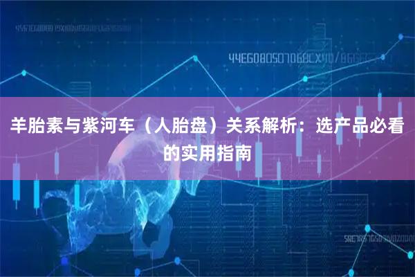羊胎素与紫河车（人胎盘）关系解析：选产品必看的实用指南