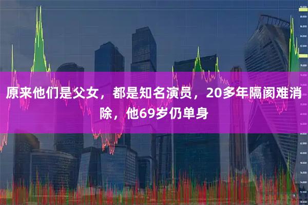 原来他们是父女，都是知名演员，20多年隔阂难消除，他69岁仍单身