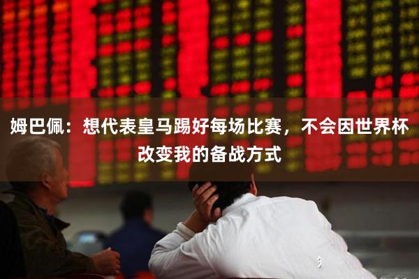 姆巴佩：想代表皇马踢好每场比赛，不会因世界杯改变我的备战方式