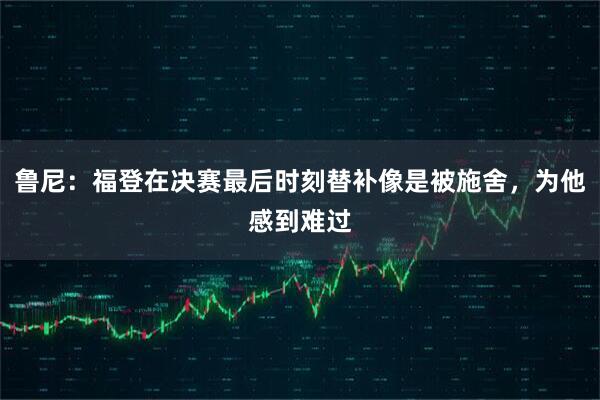 鲁尼：福登在决赛最后时刻替补像是被施舍，为他感到难过