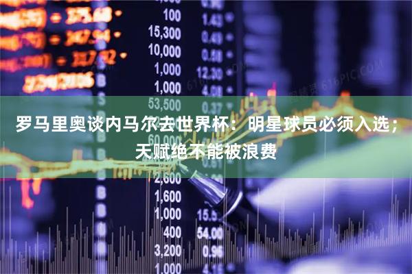 罗马里奥谈内马尔去世界杯：明星球员必须入选；天赋绝不能被浪费