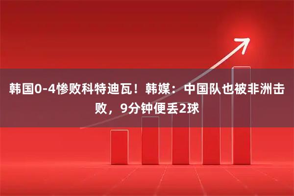 韩国0-4惨败科特迪瓦！韩媒：中国队也被非洲击败，9分钟便丢2球