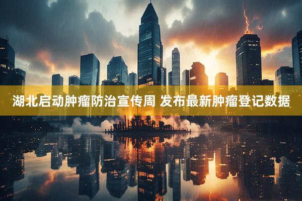 湖北启动肿瘤防治宣传周 发布最新肿瘤登记数据