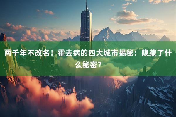 两千年不改名！霍去病的四大城市揭秘：隐藏了什么秘密？