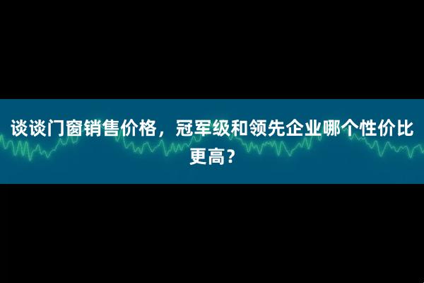 谈谈门窗销售价格，冠军级和领先企业哪个性价比更高？