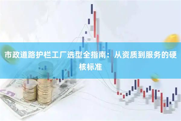 市政道路护栏工厂选型全指南：从资质到服务的硬核标准