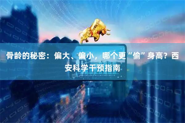 骨龄的秘密：偏大、偏小，哪个更“偷”身高？西安科学干预指南
