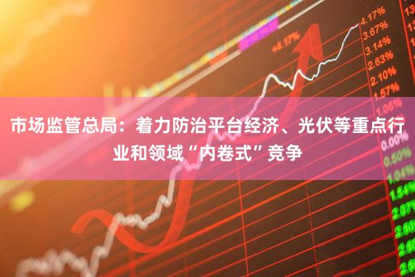 市场监管总局：着力防治平台经济、光伏等重点行业和领域“内卷式”竞争