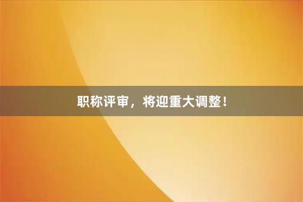 职称评审，将迎重大调整！