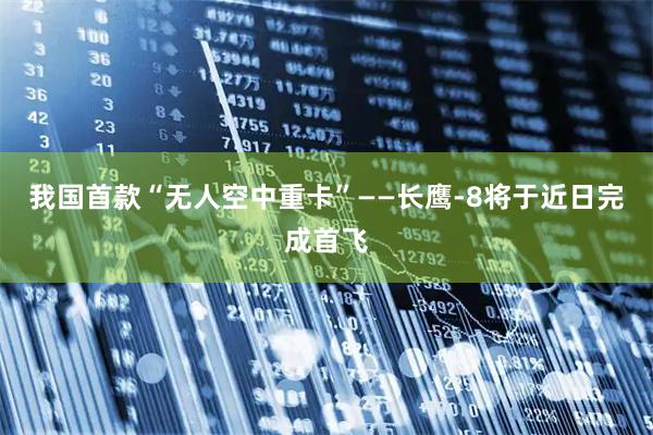 我国首款“无人空中重卡”——长鹰-8将于近日完成首飞