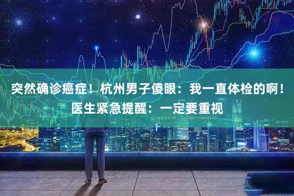 突然确诊癌症！杭州男子傻眼：我一直体检的啊！医生紧急提醒：一定要重视