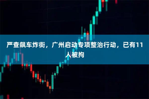 严查飙车炸街，广州启动专项整治行动，已有11人被拘