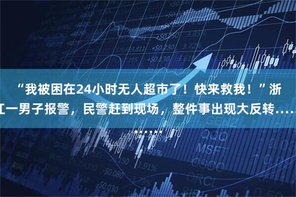 “我被困在24小时无人超市了!快来救我!”浙江一男子报警,民警赶到现场,整件事出现大反转……