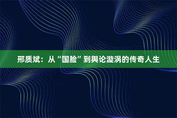 邢质斌：从“国脸”到舆论漩涡的传奇人生